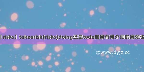 【risks】takearisk(risks)doing还是todo如果有带介词的麻烦也...