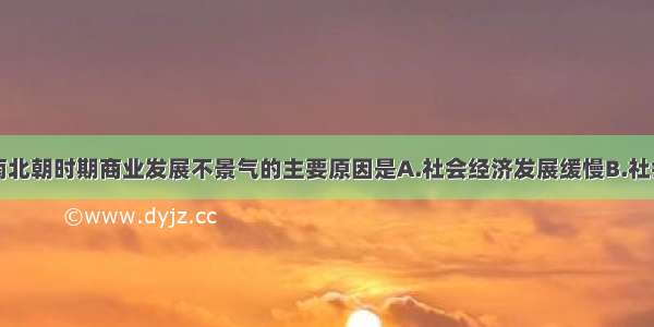 单选题魏晋南北朝时期商业发展不景气的主要原因是A.社会经济发展缓慢B.社会动荡C.中外