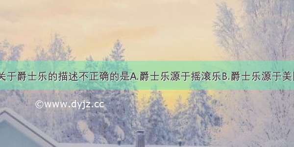 单选题下列关于爵士乐的描述不正确的是A.爵士乐源于摇滚乐B.爵士乐源于美国黑人音乐C.