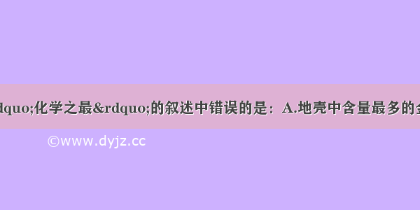 单选题下列有关“化学之最”的叙述中错误的是：A.地壳中含量最多的金属元素是铁B.相同