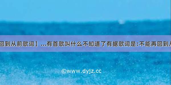 【再回到从前歌词】...有首歌叫什么不知道了有据歌词是:不能再回到从前....