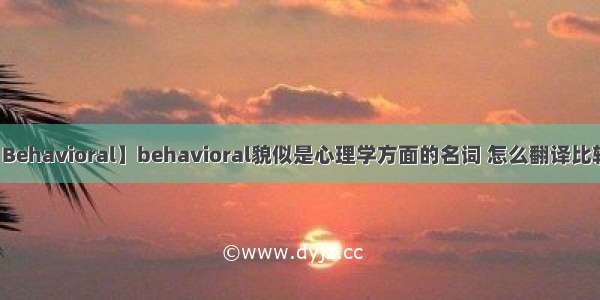 【Behavioral】behavioral貌似是心理学方面的名词 怎么翻译比较...