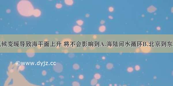 单选题全球气候变暖导致海平面上升 将不会影响到A.海陆间水循环B.北京到东京的飞行距离