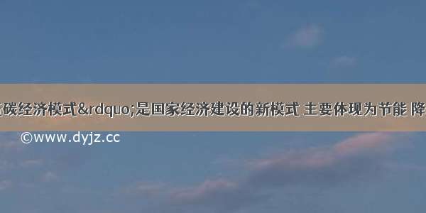 单选题“低碳经济模式”是国家经济建设的新模式 主要体现为节能 降耗 减排。下列做