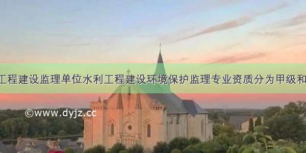 水利工程建设监理单位水利工程建设环境保护监理专业资质分为甲级和乙级。