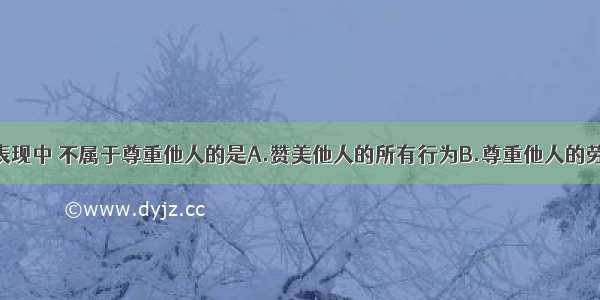 单选题下列表现中 不属于尊重他人的是A.赞美他人的所有行为B.尊重他人的劳动成果C.对