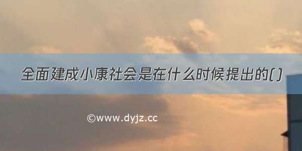 全面建成小康社会是在什么时候提出的()