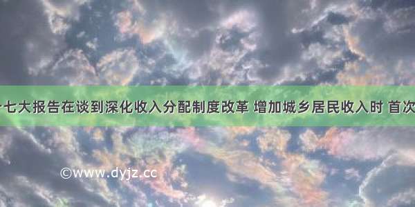 中共十七大报告在谈到深化收入分配制度改革 增加城乡居民收入时 首次提出了