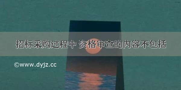 招标采购过程中 资格审查的内容不包括