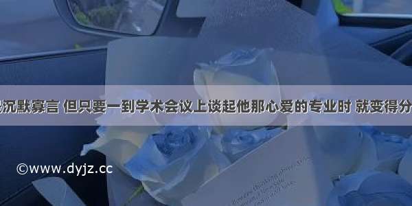 他平时总是沉默寡言 但只要一到学术会议上谈起他那心爱的专业时 就变得分外活跃而健