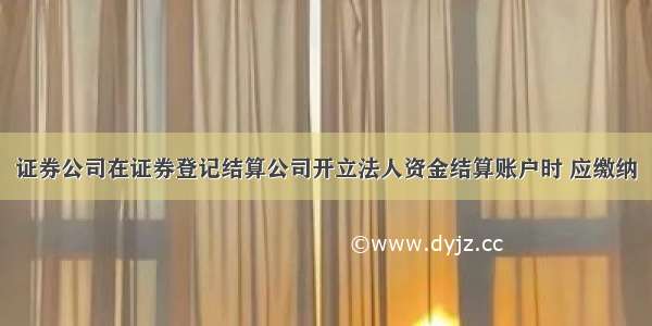 证券公司在证券登记结算公司开立法人资金结算账户时 应缴纳