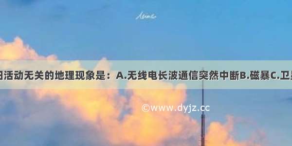 单选题与太阳活动无关的地理现象是：A.无线电长波通信突然中断B.磁暴C.卫星短波通信出