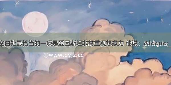 填入下面句子空白处最恰当的一项是爱因斯坦非常重视想象力 他说：“______ 严格地说