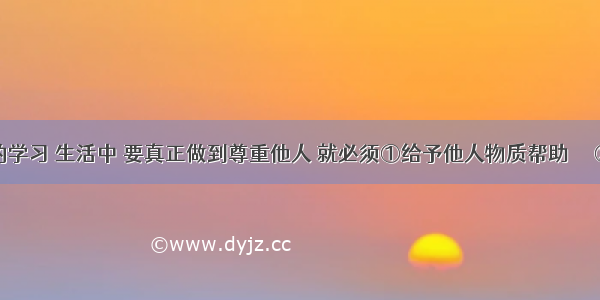 在我们的学习 生活中 要真正做到尊重他人 就必须①给予他人物质帮助     ②不做有