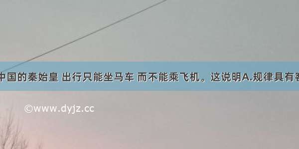 单选题统一中国的秦始皇 出行只能坐马车 而不能乘飞机。这说明A.规律具有客观性B.要坚