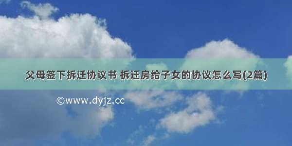 父母签下拆迁协议书 拆迁房给子女的协议怎么写(2篇)