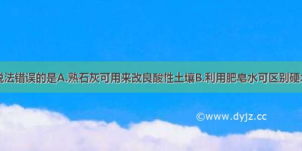 单选题下列说法错误的是A.熟石灰可用来改良酸性土壤B.利用肥皂水可区别硬水和软水C.羊