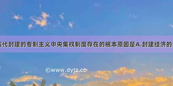 单选题我国古代封建的专制主义中央集权制度存在的根本原因是A.封建经济的分散性B.地主