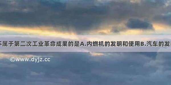 单选题下列不属于第二次工业革命成果的是A.内燃机的发明和使用B.汽车的发明C.蒸汽机和