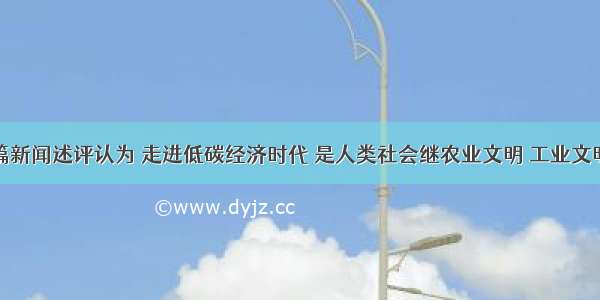 单选题一篇新闻述评认为 走进低碳经济时代 是人类社会继农业文明 工业文明之后的又