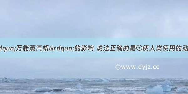 单选题下列关于&ldquo;万能蒸汽机&rdquo;的影响 说法正确的是①使人类使用的动力冲破了自然条件