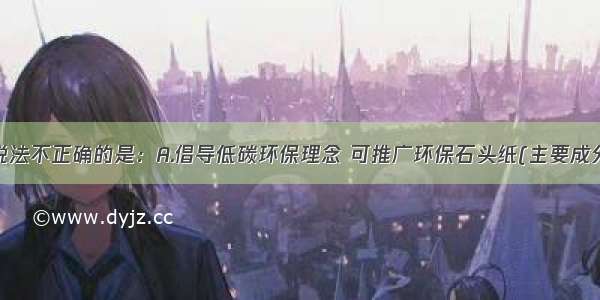 单选题下列说法不正确的是：A.倡导低碳环保理念 可推广环保石头纸(主要成分是碳酸钙)B