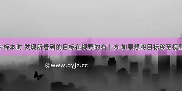 在观察玻片标本时 发现所看到的目标在视野的右上方 如果想将目标移至视野的中央 玻