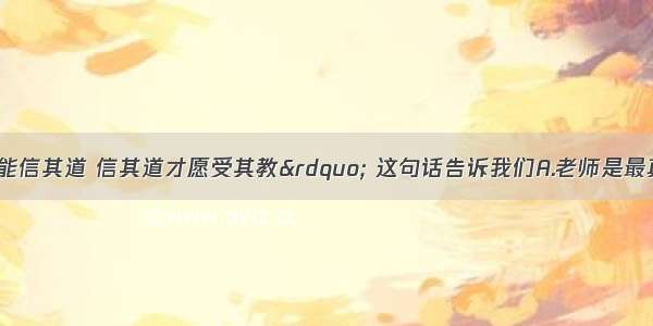 “亲其师才能信其道 信其道才愿受其教” 这句话告诉我们A.老师是最真挚的朋友B.老师