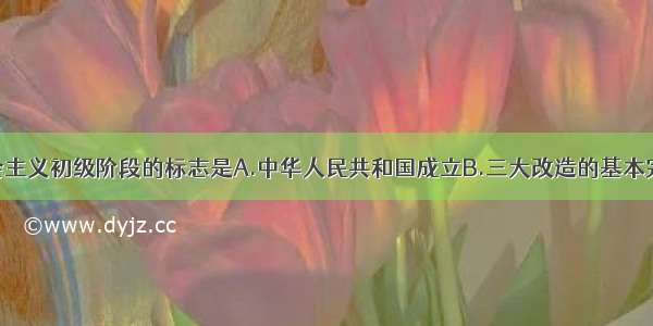 我国进入社会主义初级阶段的标志是A.中华人民共和国成立B.三大改造的基本完成C.土地改