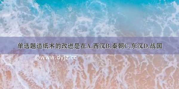 单选题造纸术的改进是在A.西汉B.秦朝C.东汉D.战国