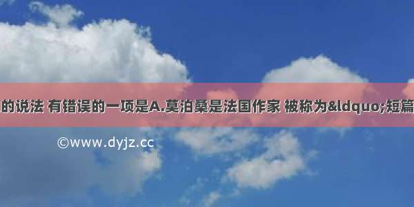 下列关于文学常识的说法 有错误的一项是A.莫泊桑是法国作家 被称为“短篇小说巨匠”