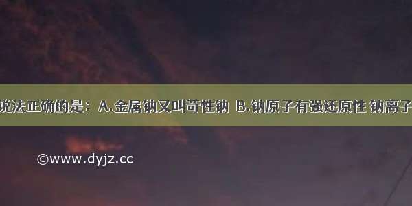 单选题下列说法正确的是：A.金属钠又叫苛性钠．B.钠原子有强还原性 钠离子有强氧化性