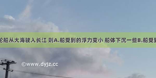 单选题一艘轮船从大海驶入长江 则A.船受到的浮力变小 船体下沉一些B.船受到的浮力变大