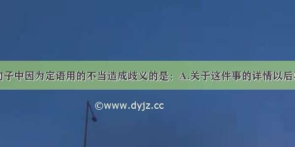 单选题下列句子中因为定语用的不当造成歧义的是：A.关于这件事的详情以后再告诉你。B.