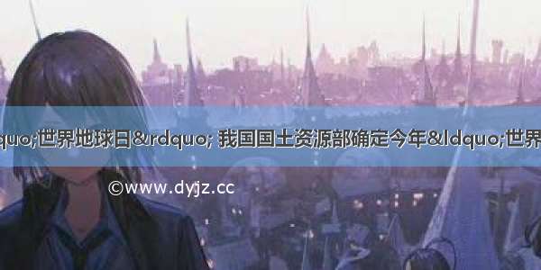 4月22日是第36个“世界地球日” 我国国土资源部确定今年“世界地球日”的主题