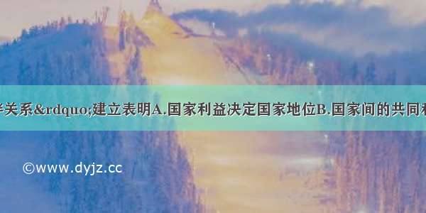 单选题“伙伴关系”建立表明A.国家利益决定国家地位B.国家间的共同利益是双方合作的基