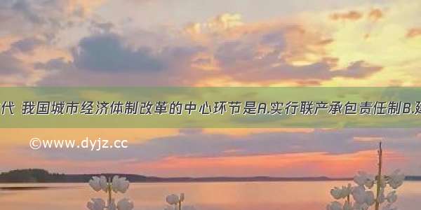 20世纪80年代 我国城市经济体制改革的中心环节是A.实行联产承包责任制B.建立社会主义