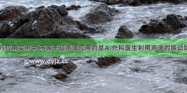 单选题在下列应用实例中 不属于超声波应用的是A.外科医生利用声波的振动除去人体内的