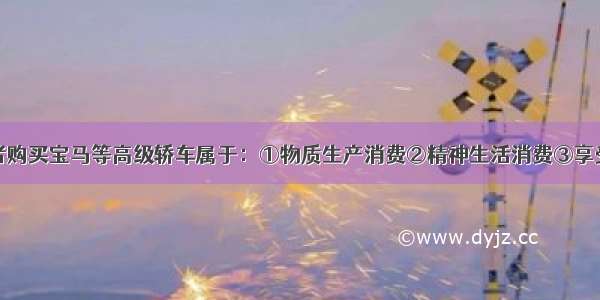 单选题消费者购买宝马等高级轿车属于：①物质生产消费②精神生活消费③享受性消费④生