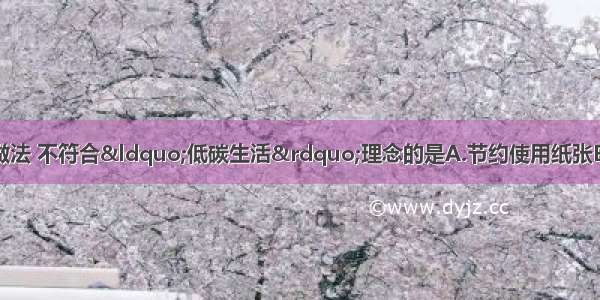 下列日常生活中的做法 不符合“低碳生活”理念的是A.节约使用纸张B.分类回收处理垃圾