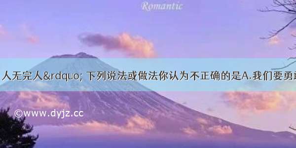 &ldquo;金无足赤 人无完人&rdquo; 下列说法或做法你认为不正确的是A.我们要勇敢地接受自己的缺