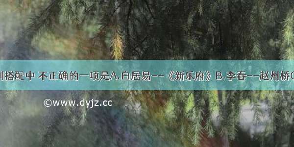 单选题下列搭配中 不正确的一项是A.白居易--《新乐府》B.李春--赵州桥C.阎立本-