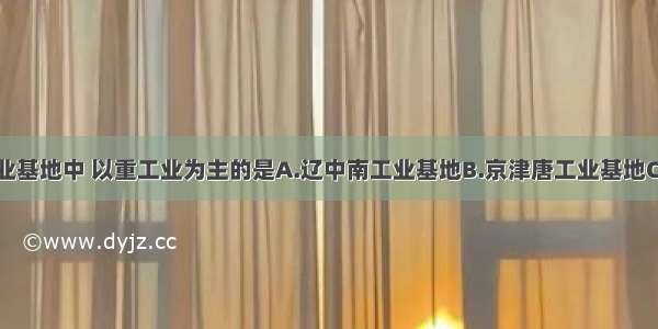 我国四大工业基地中 以重工业为主的是A.辽中南工业基地B.京津唐工业基地C.沪宁杭工业