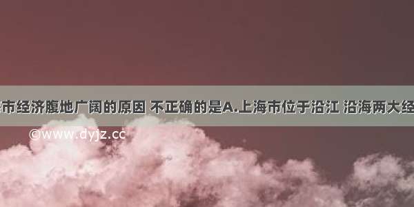 单选题上海市经济腹地广阔的原因 不正确的是A.上海市位于沿江 沿海两大经济发达地带