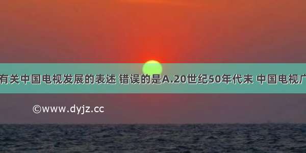 单选题下列有关中国电视发展的表述 错误的是A.20世纪50年代末 中国电视广播刚刚起步