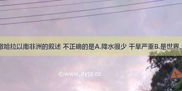 单选题关于撒哈拉以南非洲的叙述 不正确的是A.降水很少 干旱严重B.是世界上人口增长最